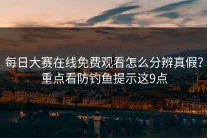 每日大赛在线免费观看怎么分辨真假？重点看防钓鱼提示这9点