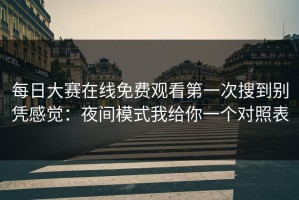每日大赛在线免费观看第一次搜到别凭感觉：夜间模式我给你一个对照表