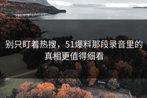 别只盯着热搜，51爆料那段录音里的真相更值得细看