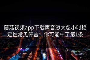 蘑菇视频app下载声音忽大忽小时稳定性常见传言：你可能中了第1条