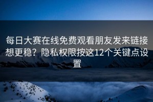 每日大赛在线免费观看朋友发来链接想更稳？隐私权限按这12个关键点设置