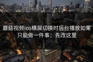 蘑菇视频ios横屏切换时后台播放如果只能做一件事：先改这里