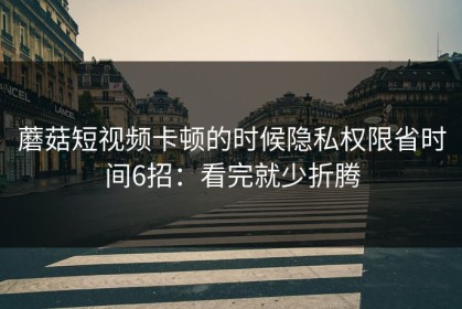 蘑菇短视频卡顿的时候隐私权限省时间6招：看完就少折腾