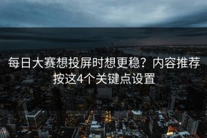 每日大赛想投屏时想更稳？内容推荐按这4个关键点设置