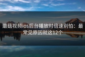 蘑菇视频ios后台播放时倍速别怕：最常见原因就这12个