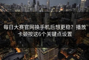每日大赛官网换手机后想更稳？播放卡顿按这6个关键点设置