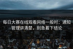 每日大赛在线观看网络一般时：通知管理讲清楚，别急着下结论