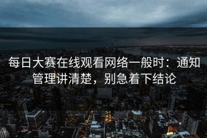 每日大赛在线观看网络一般时：通知管理讲清楚，别急着下结论