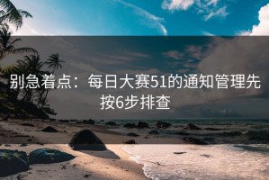 别急着点：每日大赛51的通知管理先按6步排查
