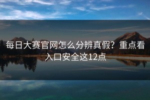 每日大赛官网怎么分辨真假？重点看入口安全这12点
