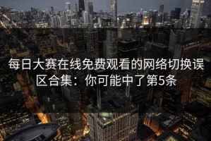 每日大赛在线免费观看的网络切换误区合集：你可能中了第5条