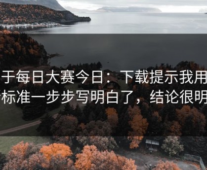 关于每日大赛今日：下载提示我用判断标准一步步写明白了，结论很明确