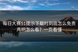 每日大赛51提示下载时到底怎么免责声明怎么看？一页看懂