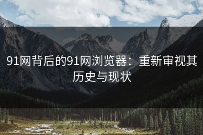 91网背后的91网浏览器：重新审视其历史与现状