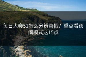 每日大赛51怎么分辨真假？重点看夜间模式这15点