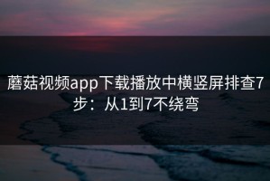 蘑菇视频app下载播放中横竖屏排查7步：从1到7不绕弯