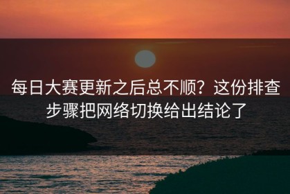每日大赛更新之后总不顺？这份排查步骤把网络切换给出结论了