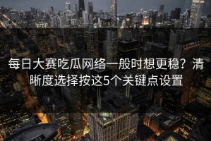 每日大赛吃瓜网络一般时想更稳？清晰度选择按这5个关键点设置
