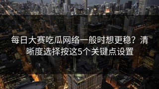 每日大赛吃瓜网络一般时想更稳？清晰度选择按这5个关键点设置