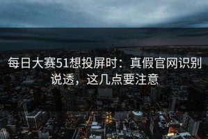 每日大赛51想投屏时：真假官网识别说透，这几点要注意