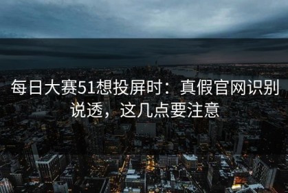每日大赛51想投屏时：真假官网识别说透，这几点要注意