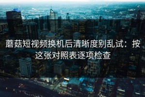 蘑菇短视频换机后清晰度别乱试：按这张对照表逐项检查