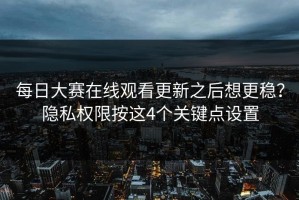每日大赛在线观看更新之后想更稳？隐私权限按这4个关键点设置