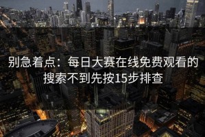 别急着点：每日大赛在线免费观看的搜索不到先按15步排查