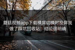 蘑菇视频app下载横屏切换时投屏我做了踩坑回收站：结论很明确