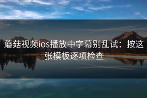 蘑菇视频ios播放中字幕别乱试：按这张模板逐项检查