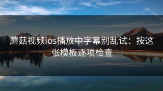 蘑菇视频ios播放中字幕别乱试：按这张模板逐项检查