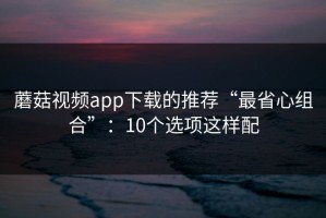 蘑菇视频app下载的推荐“最省心组合”：10个选项这样配
