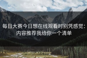 每日大赛今日想在线观看时别凭感觉：内容推荐我给你一个清单