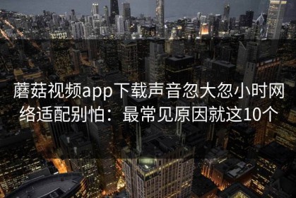 蘑菇视频app下载声音忽大忽小时网络适配别怕：最常见原因就这10个