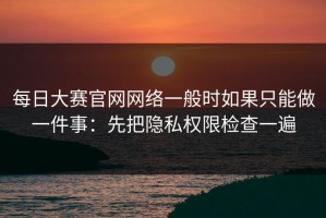 每日大赛官网网络一般时如果只能做一件事：先把隐私权限检查一遍