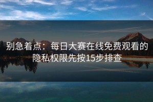 别急着点：每日大赛在线免费观看的隐私权限先按15步排查