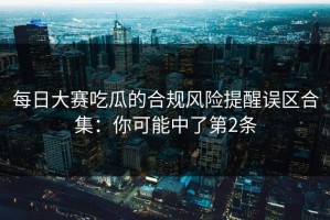 每日大赛吃瓜的合规风险提醒误区合集：你可能中了第2条