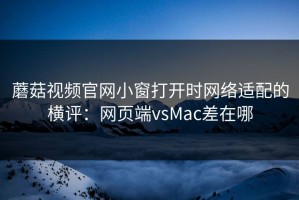 蘑菇视频官网小窗打开时网络适配的横评：网页端vsMac差在哪
