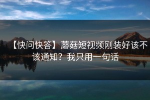 【快问快答】蘑菇短视频刚装好该不该通知？我只用一句话