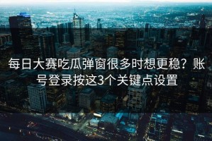 每日大赛吃瓜弹窗很多时想更稳？账号登录按这3个关键点设置