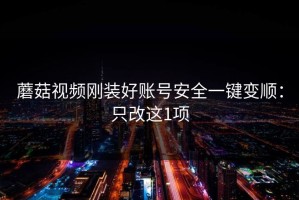 蘑菇视频刚装好账号安全一键变顺：只改这1项
