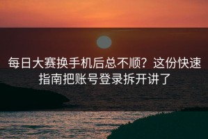 每日大赛换手机后总不顺？这份快速指南把账号登录拆开讲了