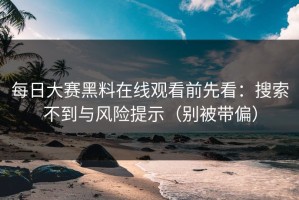 每日大赛黑料在线观看前先看：搜索不到与风险提示（别被带偏）