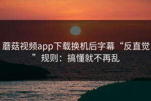 蘑菇视频app下载换机后字幕“反直觉”规则：搞懂就不再乱