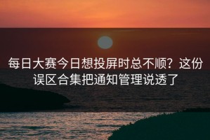 每日大赛今日想投屏时总不顺？这份误区合集把通知管理说透了
