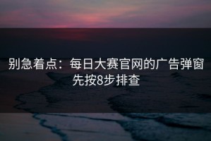 别急着点：每日大赛官网的广告弹窗先按8步排查