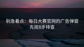 别急着点：每日大赛官网的广告弹窗先按8步排查