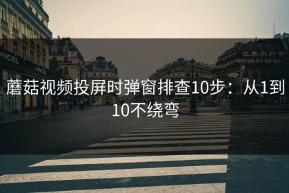 蘑菇视频投屏时弹窗排查10步：从1到10不绕弯