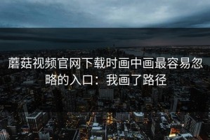 蘑菇视频官网下载时画中画最容易忽略的入口：我画了路径