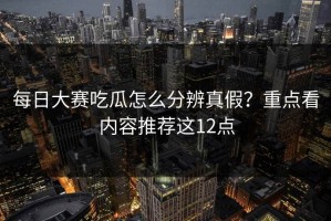 每日大赛吃瓜怎么分辨真假？重点看内容推荐这12点
